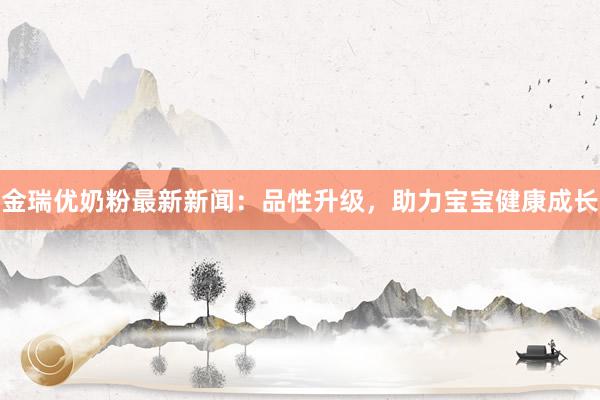 金瑞优奶粉最新新闻：品性升级，助力宝宝健康成长