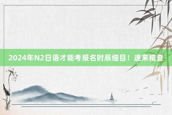 2024年N2日语才能考报名时辰细目！速来稽查