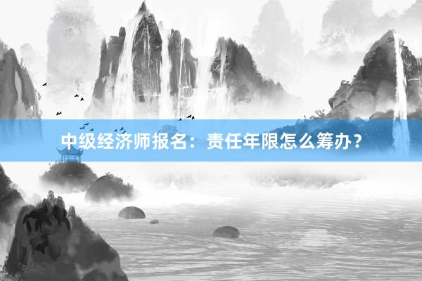 中级经济师报名：责任年限怎么筹办？